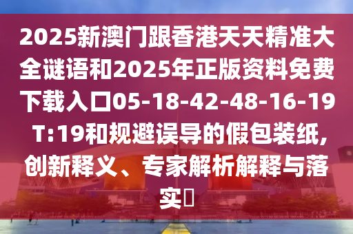 2025新澳門跟香港天天精準大全謎語和2025年正版資料免費下載入口05-18-42-48-16-19 T:19和規避誤導的假包裝紙,創新釋義、專家解析解釋與落實?
